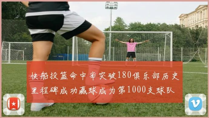 快船投篮命中率突破180俱乐部历史里程碑成功赢球成为第1000支球队