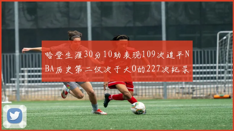 哈登生涯30分10助表现109次追平NBA历史第二仅次于大O的227次纪录