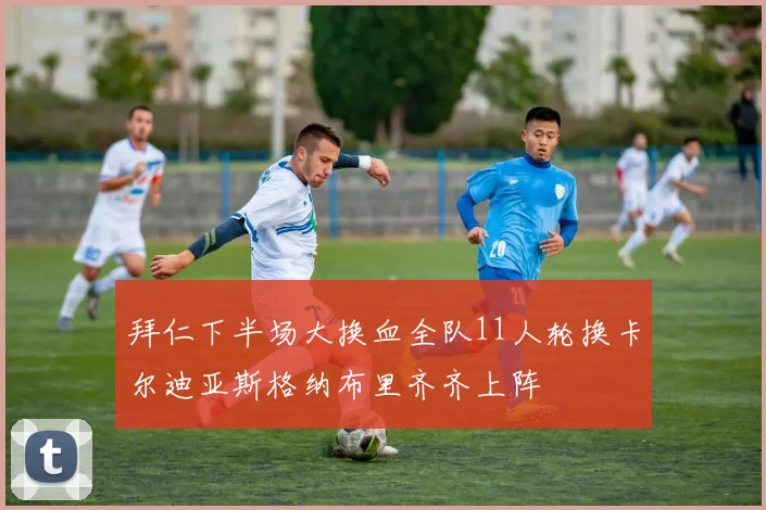 拜仁下半场大换血全队11人轮换卡尔迪亚斯格纳布里齐齐上阵