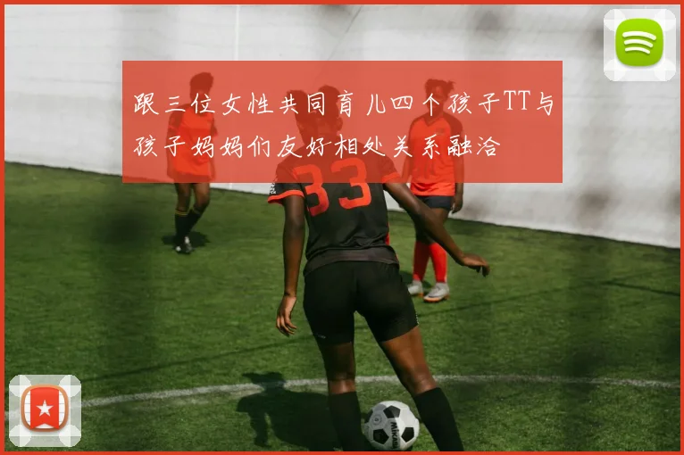 跟三位女性共同育儿四个孩子TT与孩子妈妈们友好相处关系融洽