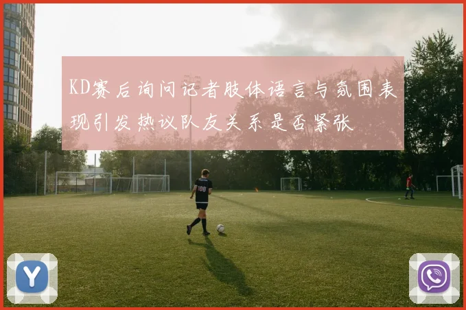 KD赛后询问记者肢体语言与氛围表现引发热议队友关系是否紧张