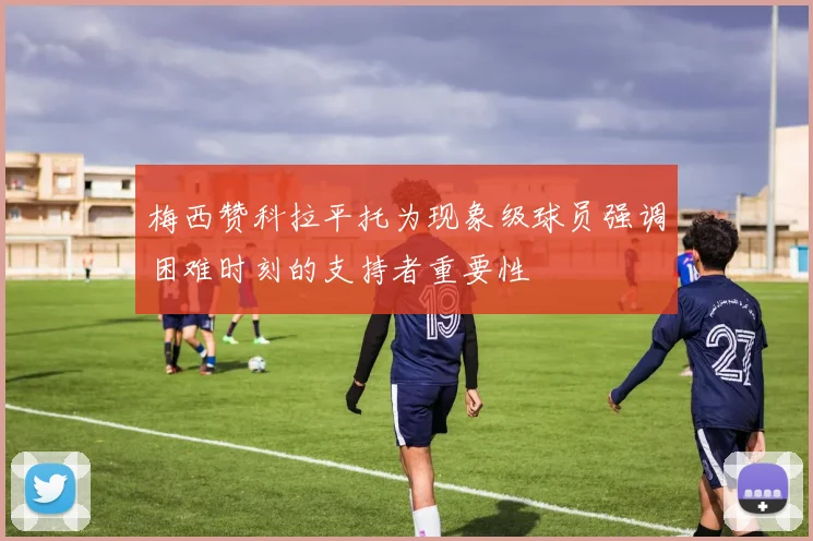梅西赞科拉平托为现象级球员强调困难时刻的支持者重要性
