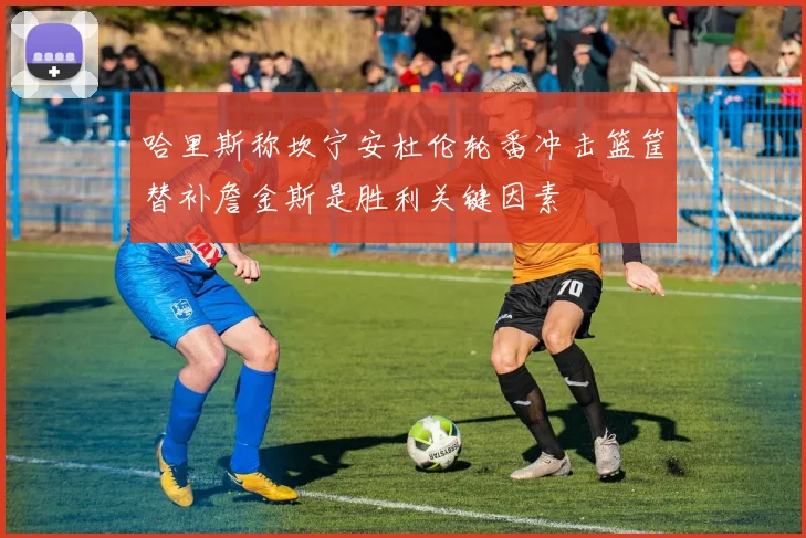 哈里斯称坎宁安杜伦轮番冲击篮筐替补詹金斯是胜利关键因素