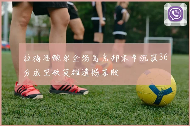 拉梅洛鲍尔全场高光却末节沉寂36分成空砍英雄遗憾落败