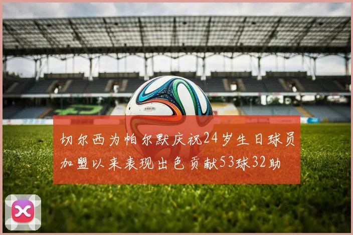 切尔西为帕尔默庆祝24岁生日球员加盟以来表现出色贡献53球32助