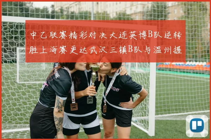 中乙联赛精彩对决大连英博B队逆转胜上海赛更达武汉三镇B队与温州握手言和