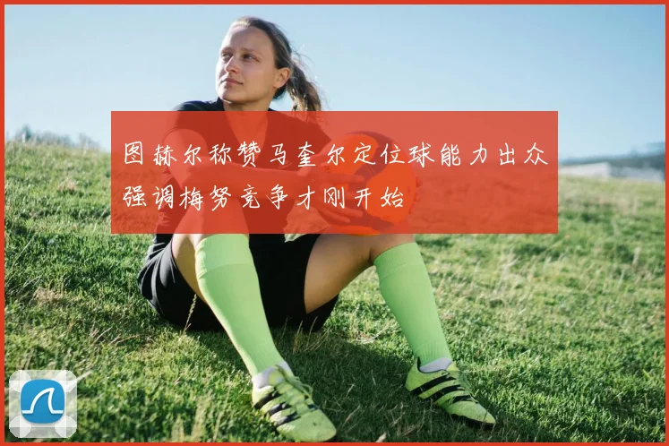 图赫尔称赞马奎尔定位球能力出众强调梅努竞争才刚开始