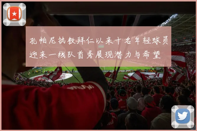 孔帕尼执教拜仁以来十名年轻球员迎来一线队首秀展现潜力与希望