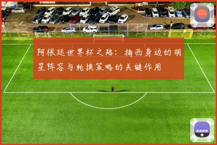 阿根廷世界杯之路：梅西身边的明星阵容与轮换策略的关键作用