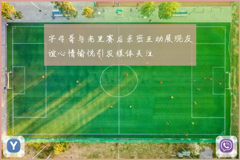 字母哥与老里赛后亲密互动展现友谊心情愉悦引发媒体关注