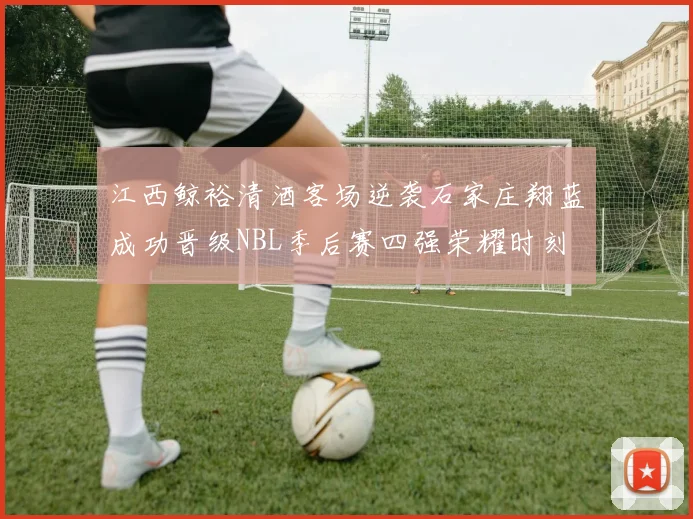 江西鲸裕清酒客场逆袭石家庄翔蓝成功晋级NBL季后赛四强荣耀时刻