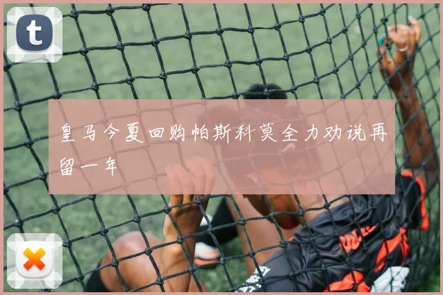 皇马今夏回购帕斯科莫全力劝说再留一年