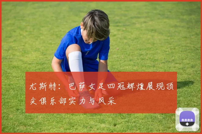 尤斯特：巴萨女足四冠辉煌展现顶尖俱乐部实力与风采