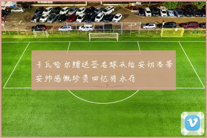 卡瓦哈尔赠送签名球衣给安切洛蒂安帅感慨珍贵回忆将永存