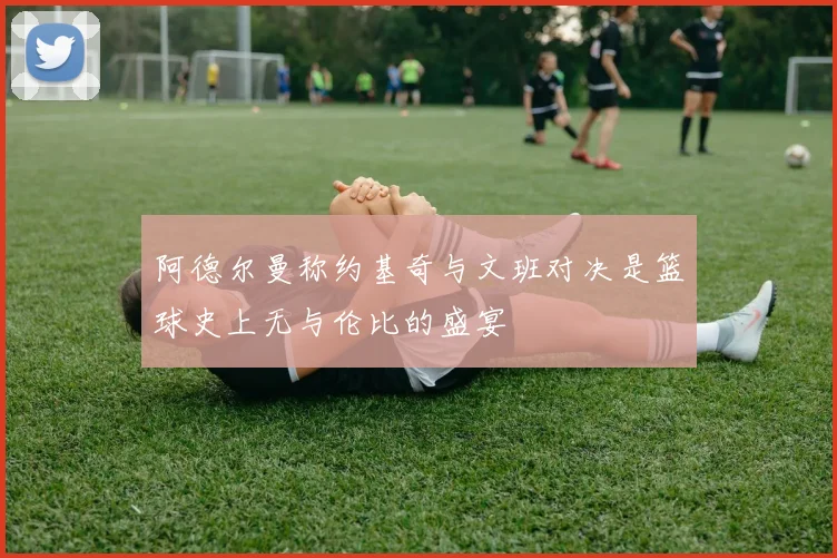 阿德尔曼称约基奇与文班对决是篮球史上无与伦比的盛宴