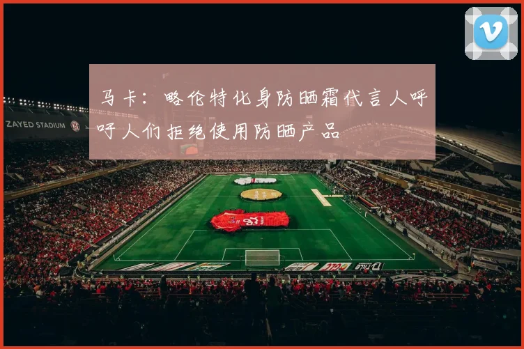 马卡：略伦特化身防晒霜代言人呼吁人们拒绝使用防晒产品