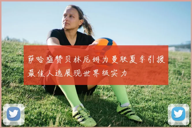 萨哈盛赞贝林厄姆为曼联夏季引援最佳人选展现世界级实力