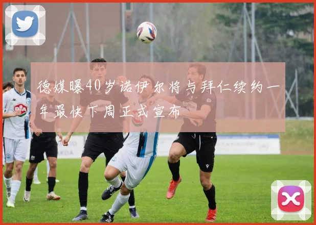 德媒曝40岁诺伊尔将与拜仁续约一年最快下周正式宣布