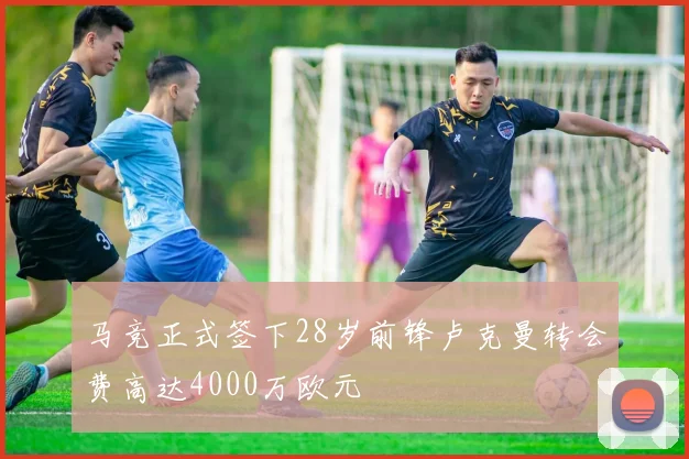 马竞正式签下28岁前锋卢克曼转会费高达4000万欧元