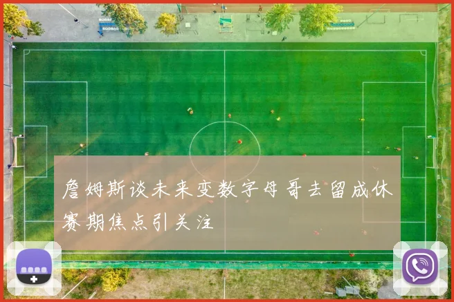 詹姆斯谈未来变数字母哥去留成休赛期焦点引关注