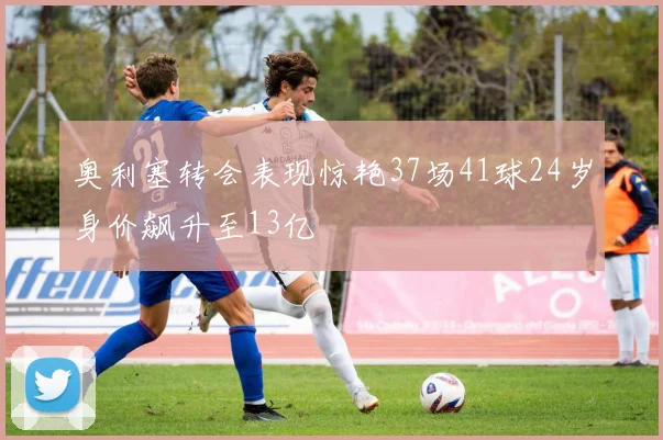 奥利塞转会表现惊艳37场41球24岁身价飙升至13亿