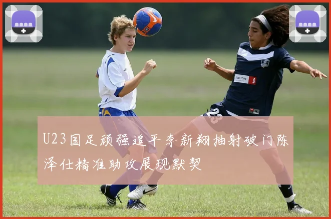 U23国足顽强追平李新翔抽射破门陈泽仕精准助攻展现默契