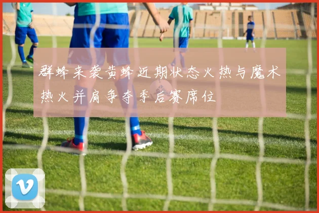 群蜂来袭黄蜂近期状态火热与魔术热火并肩争夺季后赛席位