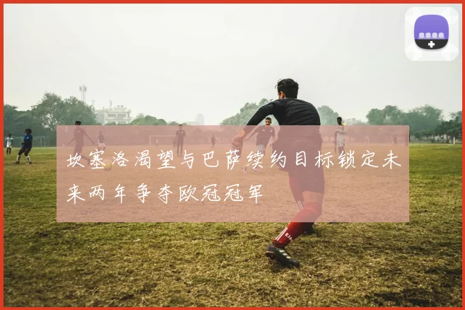 坎塞洛渴望与巴萨续约目标锁定未来两年争夺欧冠冠军